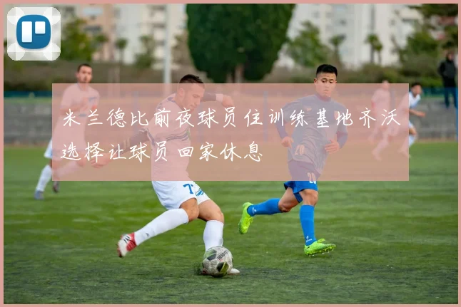 米兰德比前夜球员住训练基地齐沃选择让球员回家休息