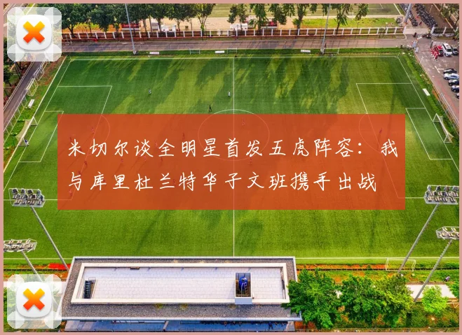 米切尔谈全明星首发五虎阵容：我与库里杜兰特华子文班携手出战