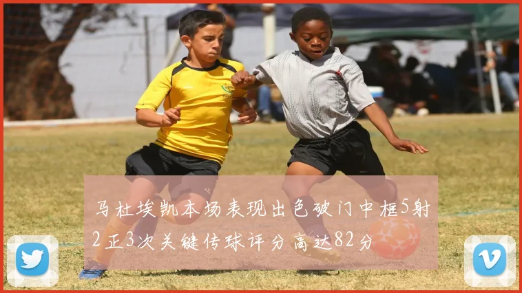 马杜埃凯本场表现出色破门中框5射2正3次关键传球评分高达82分