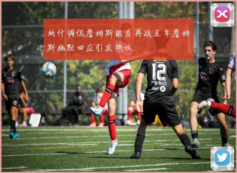 纳什调侃詹姆斯能否再战五年詹姆斯幽默回应引发热议