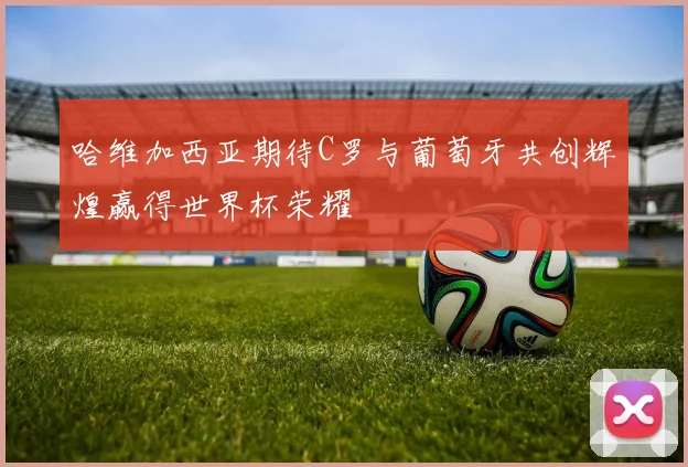 哈维加西亚期待C罗与葡萄牙共创辉煌赢得世界杯荣耀