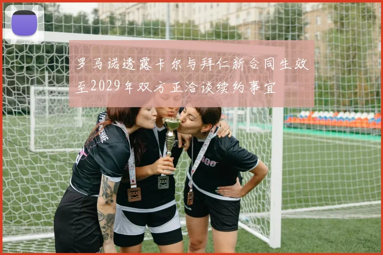罗马诺透露卡尔与拜仁新合同生效至2029年双方正洽谈续约事宜