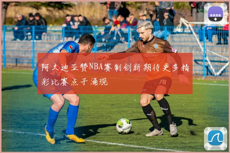 阿夫迪亚赞NBA赛制创新期待更多精彩比赛点子涌现