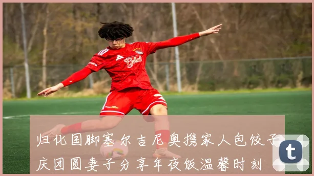 归化国脚塞尔吉尼奥携家人包饺子庆团圆妻子分享年夜饭温馨时刻