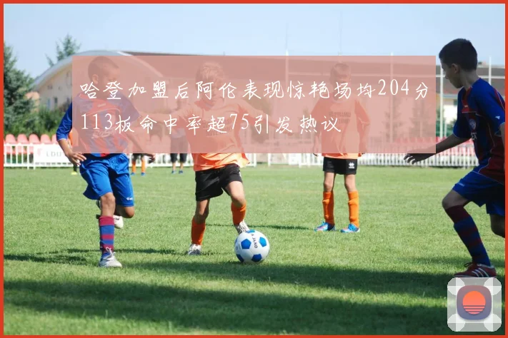 哈登加盟后阿伦表现惊艳场均204分113板命中率超75引发热议