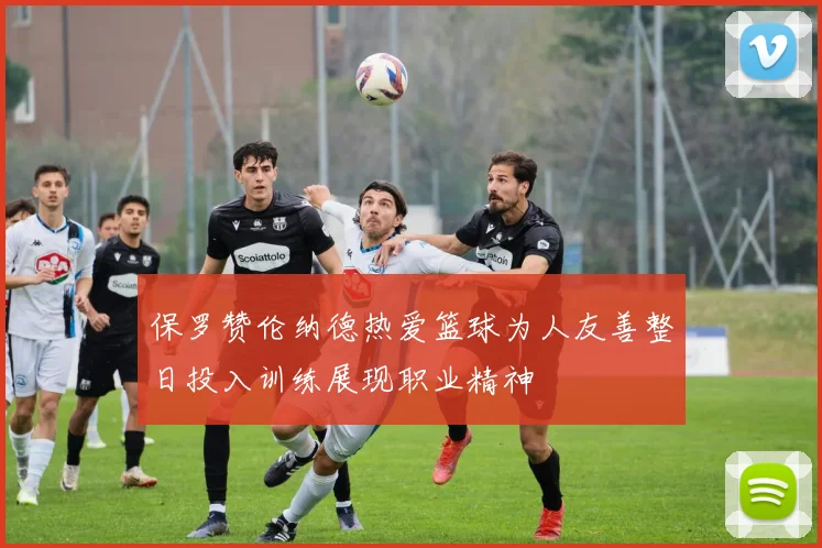 保罗赞伦纳德热爱篮球为人友善整日投入训练展现职业精神