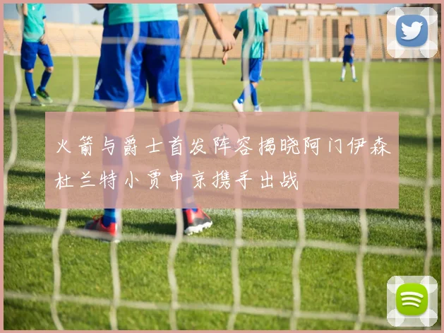 火箭与爵士首发阵容揭晓阿门伊森杜兰特小贾申京携手出战