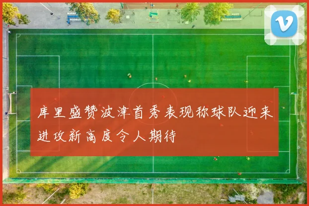 库里盛赞波津首秀表现称球队迎来进攻新高度令人期待