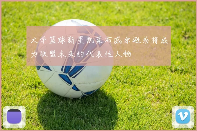 大学篮球新星凯莱布威尔逊或将成为联盟未来的代表性人物