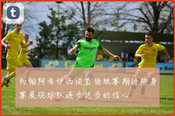 约翰阿洛伊西谈首场联赛期待热身赛展现球队逐步进步的信心