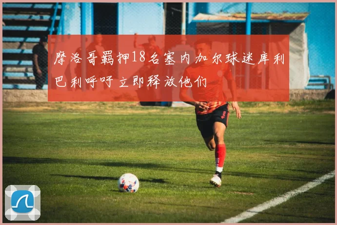 摩洛哥羁押18名塞内加尔球迷库利巴利呼吁立即释放他们