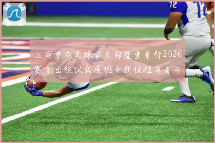 上海申花足球俱乐部隆重举行2026赛季出征仪式展现全新征程与奋斗目标