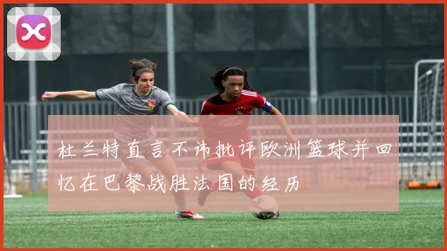 杜兰特直言不讳批评欧洲篮球并回忆在巴黎战胜法国的经历