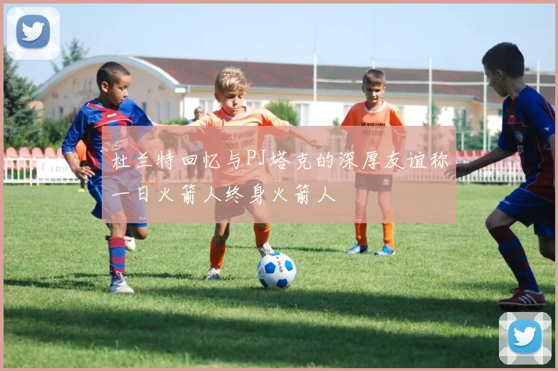 杜兰特回忆与PJ塔克的深厚友谊称一日火箭人终身火箭人